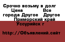 Срочно возьму в долг › Цена ­ 50 000 - Все города Другое » Другое   . Приморский край,Уссурийск г.